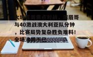 九游体育-包含大坂直美焦点对战，浓眉哥与40激战澳大利亚队分钟，比赛局势复杂胜负难料！全场沸腾不已的词条