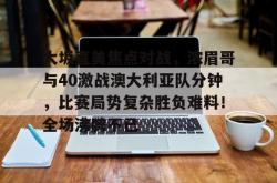 九游体育-包含大坂直美焦点对战，浓眉哥与40激战澳大利亚队分钟，比赛局势复杂胜负难料！全场沸腾不已的词条
